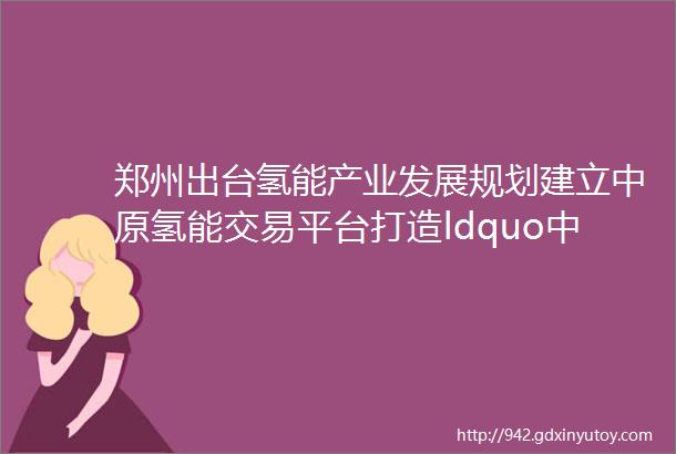 郑州出台氢能产业发展规划建立中原氢能交易平台打造ldquo中原氢都rdquo